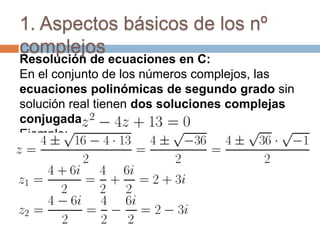 1. Aspectos básicos de los nº
complejos
Resolución de ecuaciones en C:
En el conjunto de los números complejos, las
ecuaciones polinómicas de segundo grado sin
solución real tienen dos soluciones complejas
conjugadas
Ejemplo:
 