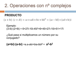 2. Operaciones con nº complejos

PRODUCTO


Ejemplo:
(3-5i)·(2+9i) = 6+27i-10i-45i2=6+45+27i-10i=51+17i

¿Qué pasa si multiplicamos un número por su
conjugado?

(a+bi)·(a-bi) =a.a-abi+bia-bbi2 = a2-b2
 