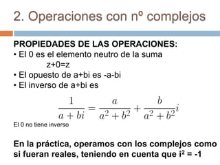 2. Operaciones con nº complejos

PROPIEDADES DE LAS OPERACIONES:
• El 0 es el elemento neutro de la suma
          z+0=z
• El opuesto de a+bi es -a-bi
• El inverso de a+bi es



El 0 no tiene inverso


En la práctica, operamos con los complejos como
si fueran reales, teniendo en cuenta que i2 = -1
 