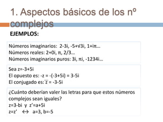 1. Aspectos básicos de los nº
complejos
EJEMPLOS:
Números imaginarios: 2-3i, -5+√3i, 1+iπ…
Números reales: 2+0i, π, 2/3…
Números imaginarios puros: 3i, πi, -1234i…
Sea z=-3+5i
El opuesto es: -z = -(-3+5i) = 3-5i
El conjugado es: z = -3-5i
¿Cuánto deberían valer las letras para que estos números
complejos sean iguales?
z=3-bi y z’=a+5i
z=z’ ↔ a=3, b=-5
 