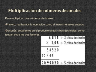Multiplicación de números decimales
Para multiplicar dos números decimales :

•Primero, realizamos la operación como si fueran números enteros.

•Después, separamos en el producto tantas cifras decimales como
tengan entre los dos factores.
 