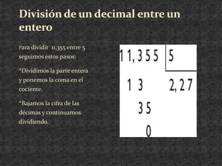 División de un decimal entre un
entero
Para dividir
           11,355 entre 5
seguimos estos pasos:

*Dividimos la parte entera
y ponemos la coma en el
cociente.

*Bajamos la cifra de las
décimas y continuamos
dividiendo.
 