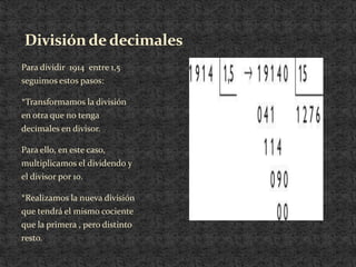 División de decimales
Para dividir 1914 entre 1,5
seguimos estos pasos:

*Transformamos la división
en otra que no tenga
decimales en divisor.

Para ello, en este caso,
multiplicamos el dividendo y
el divisor por 10.

*Realizamos la nueva división
que tendrá el mismo cociente
que la primera , pero distinto
resto.
 