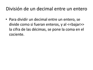 División de un decimal entre un entero
• Para dividir un decimal entre un entero, se
  divide como si fueran enteros, y al <<bajar>>
  la cifra de las décimas, se pone la coma en el
  cociente.
 
