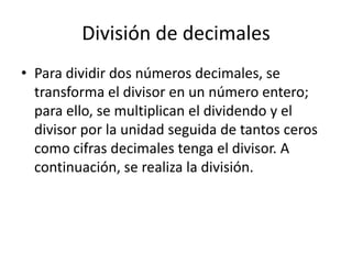 División de decimales
• Para dividir dos números decimales, se
  transforma el divisor en un número entero;
  para ello, se multiplican el dividendo y el
  divisor por la unidad seguida de tantos ceros
  como cifras decimales tenga el divisor. A
  continuación, se realiza la división.
 