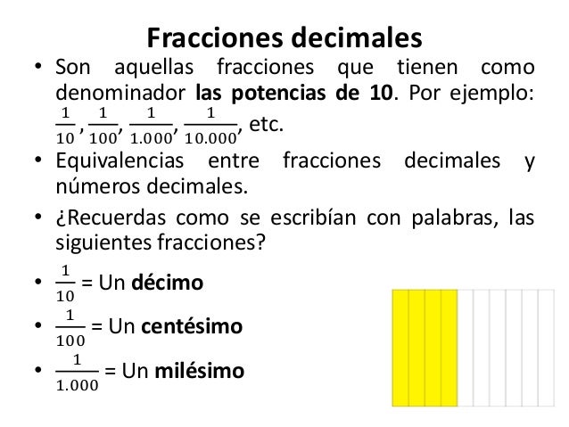 Fracciones decimales 
• Son aquellas fracciones que tienen como 
denominador las potencias de 10. Por ejemplo: 
1 
10 
, 
...