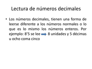Lectura de números decimales
• Los números decimales, tienen una forma de
leerse diferente a los números normales o lo
que es lo mismo los números enteros. Por
ejemplo: 8’5 se lee 8 unidades y 5 décimas
u ocho coma cinco
 