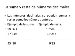 La suma y resta de números decimales
• Los números decimales se pueden sumar y
restar como los números enteros.
• Ejemplo de la suma: Ejemplo de resta:
• 18’56 + 18’50-
27’34= 18’25=
_________________ ________________
45 ‘90 0’25
 