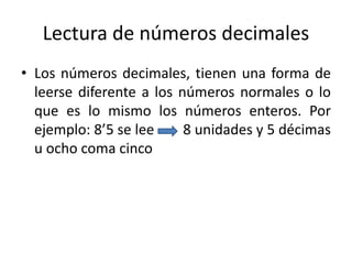 Lectura de números decimales
• Los números decimales, tienen una forma de
leerse diferente a los números normales o lo
que es lo mismo los números enteros. Por
ejemplo: 8’5 se lee 8 unidades y 5 décimas
u ocho coma cinco
 