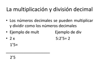 La multiplicación y división decimal
• Los números decimales se pueden multiplicar
y dividir como los números decimales
• Ejemplo de mult Ejemplo de div
• 2 x 5:2’5= 2
1’5=
____________________
2’5
 