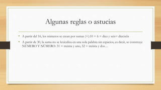 Algunas reglas o astucias
• A partir del 16, los números se crean por sumas (+):10 + 6 = diez y seis= dieciséis
• A partir de 30, la suma no se lexicaliza en una sola palabra sin espacios, es decir, se construye
NÚMERO Y NÚMERO: 31 = treinta y uno, 32 = treinta y dos…
 