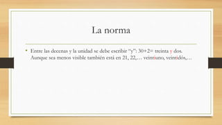 La norma
• Entre las decenas y la unidad se debe escribir “y”: 30+2= treinta y dos.
Aunque sea menos visible también está en 21, 22,… veintiuno, veintidós,…
 