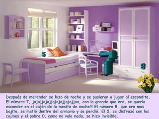 Después de merendar se hizo de noche y se pusieron a jugar al escondite.
El número 7, jajajjajajjajajajjajajjaa, con lo grande que era, se quería
esconder en el cajón de la mesita de noche!!! El número 8, que era mas
bajito, se metió dentro del armario y se perdió. El 5, se disfrazó con los
cojines y el pobre 0, como no vale nada, se hizo invisible.
 