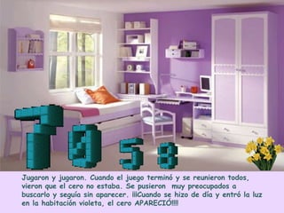Jugaron y jugaron. Cuando el juego terminó y se reunieron todos,
vieron que el cero no estaba. Se pusieron muy preocupados a
buscarlo y seguía sin aparecer. ¡¡¡Cuando se hizo de día y entró la luz
en la habitación violeta, el cero APARECIÓ!!!!
 