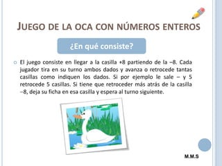 Juego de la oca con números enteros¿En qué consiste?El juego consiste en llegar a la casilla +8 partiendo de la –8. Cada jugador tira en su turno ambos dados y avanza o retrocede tantas casillas como indiquen los dados. Si por ejemplo le sale – y 5 retrocede 5 casillas. Si tiene que retroceder más atrás de la casilla 8, deja su ficha en esa casilla y espera al turno siguiente.M.M.S