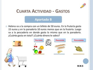 Cuarta Actividad - GastosApartado BHelena va a la compra con un billete de 50 euros. En la frutería gasta 15 euros y en la panadería 10 euros menos que en la frutería. Luego va a la pescadería en donde gasta lo mismo que en la panadería. ¿Cuánto gasta en total? ¿Cuánto dinero le sobra?FruteríaPanaderíaPescaderíaM.M.S