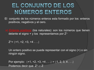 El  conjunto de los números enteros esta formado por los: enteros positivos, negativos y el cero.a) Enteros positivos(los naturales): son los números que tienen delante el signo + y los  representamos por Z+.Z+= +1, +2, +3, +4 . . .  Un entero positivo se puede representar con el signo (+) o sin ningún signo.	Por ejemplo:  +1, +2, +3, +4 . . . = 1, 2, 3, 4 . . .Podemos decir que  Z+ ZEL CONJUNTO DE LOS NÚMEROS ENTEROS