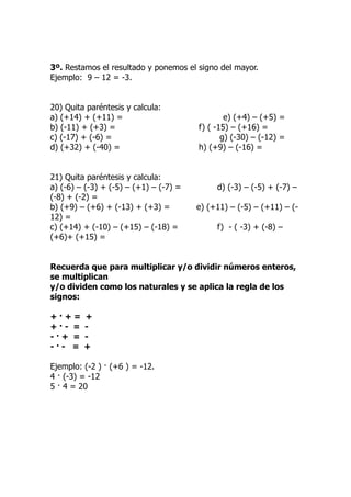 3º. Restamos el resultado y ponemos el signo del mayor.
Ejemplo: 9 – 12 = -3.


20) Quita paréntesis y calcula:
a) (+14) + (+11) =                              e) (+4) – (+5) =
b) (-11) + (+3) =                       f) ( -15) – (+16) =
c) (-17) + (-6) =                              g) (-30) – (-12) =
d) (+32) + (-40) =                      h) (+9) – (-16) =


21) Quita paréntesis y calcula:
a) (-6) – (-3) + (-5) – (+1) – (-7) =        d) (-3) – (-5) + (-7) –
(-8) + (-2) =
b) (+9) – (+6) + (-13) + (+3) =         e) (+11) – (-5) – (+11) – (-
12) =
c) (+14) + (-10) – (+15) – (-18) =           f) - ( -3) + (-8) –
(+6)+ (+15) =


Recuerda que para multiplicar y/o dividir números enteros,
se multiplican
y/o dividen como los naturales y se aplica la regla de los
signos:

+·+=     +
+·- =    -
-·+ =    -
-·- =    +

Ejemplo: (-2 ) · (+6 ) = -12.
4 · (-3) = -12
5 · 4 = 20
 
