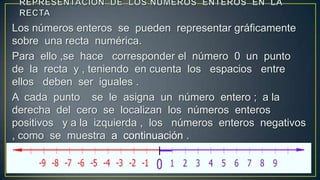 Los números enteros se pueden representar gráficamente
sobre una recta numérica.
Para ello ,se hace corresponder el número 0 un punto
de la recta y , teniendo en cuenta los espacios entre
ellos deben ser iguales .
A cada punto se le asigna un número entero ; a la
derecha del cero se localizan los números enteros
positivos y a la izquierda , los números enteros negativos
, como se muestra a continuación .
 