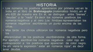 • Los números no positivos aparecieron por primera vez en la
  India, en el libro de Brahmagupta (matemático hindú) ,en el
  año 628 de nuestra era. En él, se distingue entre “bienes” ,
  “deudas” y la “nada”. Es decir los números positivos ,los
  números negativos y el cero. Los hindúes representaban los
  números negativos escribiendo un punto encima de las
  cifras.
• Más tarde , los chinos utilizaron los números negativos pero
  los
 diferenciaban de los positivos escribiéndolos de otra forma.
Por ejemplo , escribían los números negativos color rojo en
contraposición a los positivos que aparecían de color negro.
De ahí viene la expresión “ estar en números rojos”, es decir
tener deudas.
 