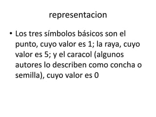 representacion
• Los tres símbolos básicos son el
punto, cuyo valor es 1; la raya, cuyo
valor es 5; y el caracol (algunos
autores lo describen como concha o
semilla), cuyo valor es 0
 