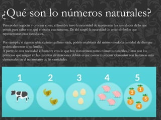 ¿Qué son lo números naturales?
Para poder negociar y ordenar cosas, el hombre tuvo la necesidad de representar las cantidades de lo que
poseía para saber con qué contaba exactamente. De ahí surgió la necesidad de crear símbolos que
representaran esas cantidades.
Por ejemplo, si alguien sabía cuántas gallinas tenía, podría establecer del mismo modo la cantidad de días que
podría alimentar a su familia.
A partir de esta necesidad el hombre crea lo que hoy conocemos como números naturales. Estos son los
primeros que surgen en las distintas civilizaciones debido a que contar y ordenar elementos son las tareas más
elementales en el tratamiento de las cantidades.
 