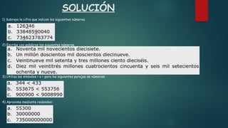 SOLUCIÓN
1) Subraya la cifra que indican los siguientes números.
2) Escribe con palabras los siguientes números.
3) Utiliza los símbolos < o > para las siguientes parejas de números:
4) Aproxima mediante redondeo:
 