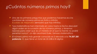 ¿Cuántos números primos hay?
 Una de las primeras preguntas que podemos hacernos es si la
cantidad de números primos es finita o infinita. 
Euclides de Alejandría demostró que hay infinitos.
 "Los matemáticas han intentado en vano hasta la fecha descubrir
algún orden en la sucesión de los números primos, y tenemos
razones para creer que es un misterio en el que la mente no podrá
penetrar nunca“. Lo dijo Leonhard Euler, famoso matemático.
 El número primo más grande conocido es 2 elevado a la 74.207.281
potencia -1, que tiene un total de 22.338.618 dígitos
 