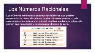 Los Números Racionales
Los números racionales son todos los números que pueden
representarse como el cociente de dos números enteros o, más
exactamente, un entero y un natural positivo;​ es decir, una fracción
común con numerador y denominador distinto de cero.
 