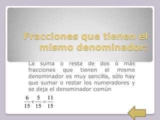 Fracciones que tienen el
mismo denominador:
La suma o resta de dos ó más
fracciones que tienen el mismo
denominador es muy sencilla, sólo hay
que sumar o restar los numeradores y
se deja el denominador común
15
11
15
5
15
6
 