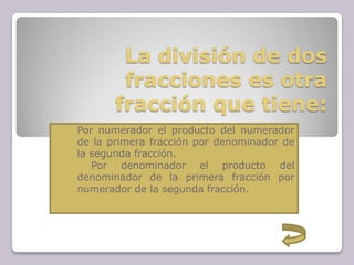 La división de dos
fracciones es otra
fracción que tiene:
1. Por numerador el producto del numerador
de la primera fracción por denominador de
la segunda fracción.
2. Por denominador el producto del
denominador de la primera fracción por
numerador de la segunda fracción.
 