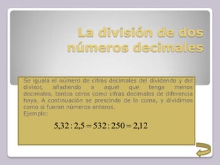 La división de dos
números decimales
Se iguala el número de cifras decimales del dividendo y del
divisor, añadiendo a aquel que tenga menos
decimales, tantos ceros como cifras decimales de diferencia
haya. A continuación se prescinde de la coma, y dividimos
como si fueran números enteros.
Ejemplo:
12,2250:5325,2:32,5
 