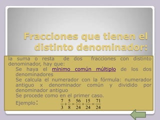 Fracciones que tienen el
distinto denominador:
la suma o resta de dos fracciones con distinto
denominador, hay que:
1. Se haya el mínimo común múltiplo de los dos
denominadores
2. Se calcula el numerador con la fórmula: numerador
antiguo x denominador común y dividido por
denominador antiguo
3. Se procede como en el primer caso.
4. Ejemplo:
24
71
24
15
24
56
8
5
3
7
 