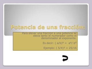 Potencia de una fracción:
Para elevar una fracción a una potencia se
eleva tanto el numerador como el
denominador al exponente.
.
Es decir: ( a/b)ⁿ = aⁿ/ bⁿ
Ejemplo: ( 5/4)² = 25/16
 