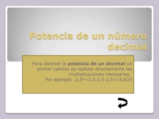 Potencia de un número
decimal
Para obtener la potencia de un decimal un
primer camino es realizar directamente las
multiplicaciones necesarias.
Por ejemplo :2,53=2,5·2,5·2,5=15,625
 