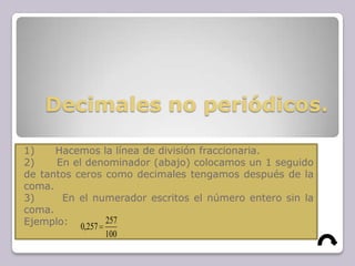 Decimales no periódicos.
1) Hacemos la línea de división fraccionaria.
2) En el denominador (abajo) colocamos un 1 seguido
de tantos ceros como decimales tengamos después de la
coma.
3) En el numerador escritos el número entero sin la
coma.
Ejemplo:
100
257
257,0
 