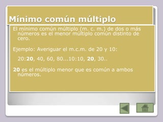 Mínimo común múltiplo
El mínimo común múltiplo (m. c. m.) de dos o más
números es el menor múltiplo común distinto de
cero.
Ejemplo: Averiguar el m.c.m. de 20 y 10:
20:20, 40, 60, 80...10:10, 20, 30..
20 es el múltiplo menor que es común a ambos
números.
 