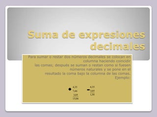 Suma de expresiones
decimales
Para sumar o restar dos números decimales se colocan en
columna haciendo coincidir
las comas; después se suman o restan como si fuesen
números naturales y se pone en el
resultado la coma bajo la columna de las comas.
Ejemplo:
06,15
05,3
66,7
35,4
30,1
05,3
35,4
 
