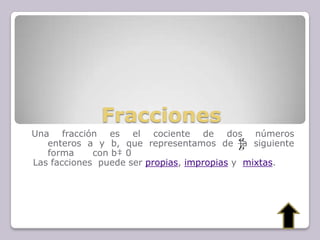 Fracciones
Una fracción es el cociente de dos números
enteros a y b, que representamos de la siguiente
forma con b‡ 0
Las facciones puede ser propias, impropias y mixtas.
b
a
 