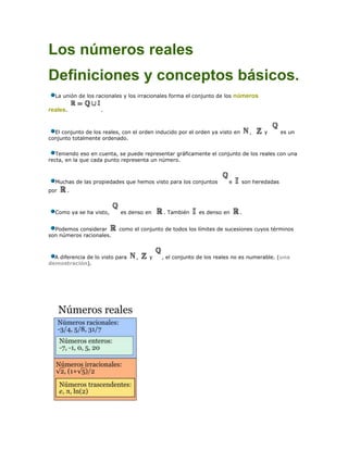 Los números reales<br />Definiciones y conceptos básicos.<br />La unión de los racionales y los irracionales forma el conjunto de los números reales. .<br />El conjunto de los reales, con el orden inducido por el orden ya visto en ,   y   es un conjunto totalmente ordenado.<br />Teniendo eso en cuenta, se puede representar gráficamente el conjunto de los reales con una recta, en la que cada punto representa un número.<br />Muchas de las propiedades que hemos visto para los conjuntos  e  son heredadas por .<br />Como ya se ha visto,  es denso en  . También  es denso en .<br />Podemos considerar  como el conjunto de todos los límites de sucesiones cuyos términos son números racionales.<br />A diferencia de lo visto para ,  y , el conjunto de los reales no es numerable. (una demostración).<br />Diferentes clases de números reales.<br />En matemáticas, los números reales son aquellos que poseen una expresión decimal e incluyen tanto a los números racionales (como: 31, 37/22, 25,4) como a los números irracionales, que no se pueden expresar de manera fraccionaria y tienen infinitas cifras decimales no periódicas, tales como: .<br />Pueden ser descritos de varias formas, algunas simples aunque carentes del rigor necesario para los propósitos formales de matemáticas y otras más complejas pero con el rigor necesario para el trabajo matemático formal.<br />Durante los siglos XVI y XVII el cálculo avanzó mucho aunque carecía de una base rigurosa, puesto que en el momento no se consideraba necesario el formalismo de la actualidad, y se usaban expresiones como «pequeño», «límite», «se acerca» sin una definición precisa. Esto llevó a una serie de paradojas y problemas lógicos que hicieron evidente la necesidad de crear una base rigurosa para la matemática, la cual consistió de definiciones formales y rigurosas (aunque ciertamente técnicas) del concepto de número real.[1] En una sección posterior se describirán dos de las definiciones precisas más usuales actualmente: clases de equivalencia de sucesiones de Cauchy de números racionales y cortaduras de Dedekind.<br /> Historia<br />Los egipcios utilizaron por primera vez las fracciones comunes alrededor del año 1000 a. C.; alrededor del 500 a. C. el grupo de matemáticos griegos liderados por Pitágoras se dio cuenta de la necesidad de los números irracionales. Los números negativos fueron ideados por matemáticos indios cerca del 600, posiblemente reinventados en China poco después, pero no se utilizaron en Europa hasta el siglo XVII, si bien a finales del XVIII Leonhard Euler descartó las soluciones negativas de las ecuaciones porque las consideraba irreales. En ese siglo, en el cálculo se utilizaba un conjunto de números reales sin una definición concisa, cosa que finalmente sucedió con la definición rigurosa hecha por Georg Cantor en 1871.<br />En realidad, el estudio riguroso de la construcción total de los números reales exige tener amplios antecedentes de teoría de conjuntos y lógica matemática. Fue lograda la construcción y sistematización de los números reales en el siglo XIX por dos grandes matemáticos europeos utilizando vías distintas: la teoría de conjuntos de Georg Cantor (encajamientos sucesivos, cardinales finitos e infinitos), por un lado, y el análisis matemático de Richard Dedekind (vecindades, entornos y cortaduras de Dedekind). Ambos matemáticos lograron la sistematización de los números reales en la historia, no de manera espontánea, sino utilizando todos los avances previos en la materia: desde la antigua Grecia y pasando por matemáticos como Descartes, Newton, Leibniz, Euler, Lagrange, Gauss, Riemann, Cauchy y Weierstrass.<br />