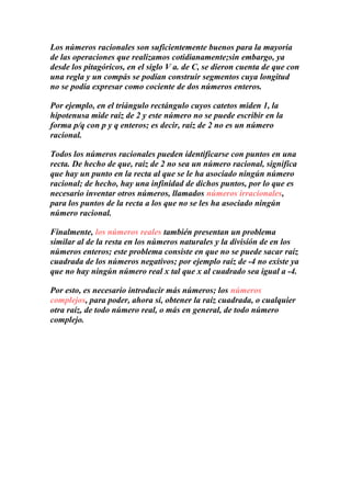 Los números racionales son suficientemente buenos para la mayoría
de las operaciones que realizamos cotidianamente;sin embargo, ya
desde los pitagóricos, en el siglo V a. de C, se dieron cuenta de que con
una regla y un compás se podían construir segmentos cuya longitud
no se podía expresar como cociente de dos números enteros.

Por ejemplo, en el triángulo rectángulo cuyos catetos miden 1, la
hipotenusa mide raíz de 2 y este número no se puede escribir en la
forma p/q con p y q enteros; es decir, raíz de 2 no es un número
racional.

Todos los números racionales pueden identificarse con puntos en una
recta. De hecho de que, raíz de 2 no sea un número racional, significa
que hay un punto en la recta al que se le ha asociado ningún número
racional; de hecho, hay una infinidad de dichos puntos, por lo que es
necesario inventar otros números, llamados números irracionales,
para los puntos de la recta a los que no se les ha asociado ningún
número racional.

Finalmente, los números reales también presentan un problema
similar al de la resta en los números naturales y la división de en los
números enteros; este problema consiste en que no se puede sacar raíz
cuadrada de los números negativos; por ejemplo raíz de -4 no existe ya
que no hay ningún número real x tal que x al cuadrado sea igual a -4.

Por esto, es necesario introducir más números; los números
complejos, para poder, ahora sí, obtener la raíz cuadrada, o cualquier
otra raíz, de todo número real, o más en general, de todo número
complejo.
 
