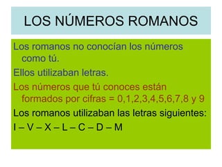 LOS NÚMEROS ROMANOS
Los romanos no conocían los números
como tú.
Ellos utilizaban letras.
Los números que tú conoces están
formados por cifras = 0,1,2,3,4,5,6,7,8 y 9
Los romanos utilizaban las letras siguientes:
I – V – X – L – C – D – M
 