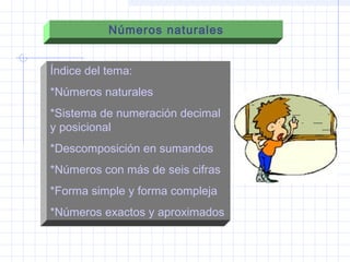 Números naturales
Índice del tema:
*Números naturales
*Sistema de numeración decimal
y posicional
*Descomposición en sumandos
*Números con más de seis cifras
*Forma simple y forma compleja
*Números exactos y aproximados
 