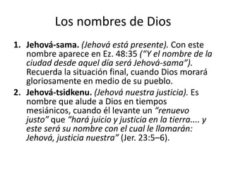 Los nombres de Dios
1. Jehová-sama. (Jehová está presente). Con este
nombre aparece en Ez. 48:35 (“Y el nombre de la
ciudad desde aquel día será Jehová-sama”).
Recuerda la situación final, cuando Dios morará
gloriosamente en medio de su pueblo.
2. Jehová-tsidkenu. (Jehová nuestra justicia). Es
nombre que alude a Dios en tiempos
mesiánicos, cuando él levante un “renuevo
justo” que “hará juicio y justicia en la tierra.... y
este será su nombre con el cual le llamarán:
Jehová, justicia nuestra” (Jer. 23:5–6).

 