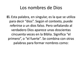 Los nombres de Dios
El. Esta palabra, en singular, es la que se utiliza
para decir “dios”. Según el contexto, puede
referirse a un dios falso. Pero señalando al
verdadero Dios aparece unas doscientas
cincuenta veces en la Biblia. Significa “el
primero”, o “el fuerte”. Se combina con otras
palabras para formar nombres como:

 