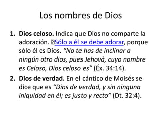 Los nombres de Dios
1. Dios celoso. Indica que Dios no comparte la
adoración. ﻿ a él se debe adorar, porque
Sólo
sólo él es Dios. “No te has de inclinar a
ningún otro dios, pues Jehová, cuyo nombre
es Celoso, Dios celoso es” (Éx. 34:14).
2. Dios de verdad. En el cántico de Moisés se
dice que es “Dios de verdad, y sin ninguna
iniquidad en él; es justo y recto” (Dt. 32:4).

 