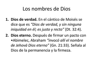 Los nombres de Dios
1. Dios de verdad. En el cántico de Moisés se
dice que es “Dios de verdad, y sin ninguna
iniquidad en él; es justo y recto” (Dt. 32:4).
2. Dios eterno. Después de firmar un pacto con
•Abimelec, Abraham “invocó allí el nombre
de Jehová Dios eterno” (Gn. 21:33). Señala al
Dios de la permanencia y la firmeza.

 