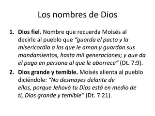 Los nombres de Dios
1. Dios fiel. Nombre que recuerda Moisés al
decirle al pueblo que “guarda el pacto y la
misericordia a los que le aman y guardan sus
mandamientos, hasta mil generaciones; y que da
el pago en persona al que le aborrece” (Dt. 7:9).
2. Dios grande y temible. Moisés alienta al pueblo
diciéndole: “No desmayes delante de
ellos, porque Jehová tu Dios está en medio de
ti, Dios grande y temible” (Dt. 7:21).

 
