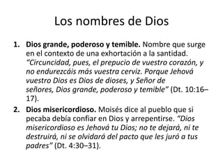 Los nombres de Dios
1. Dios grande, poderoso y temible. Nombre que surge
en el contexto de una exhortación a la santidad.
“Circuncidad, pues, el prepucio de vuestro corazón, y
no endurezcáis más vuestra cerviz. Porque Jehová
vuestro Dios es Dios de dioses, y Señor de
señores, Dios grande, poderoso y temible” (Dt. 10:16–
17).
2. Dios misericordioso. Moisés dice al pueblo que si
pecaba debía confiar en Dios y arrepentirse. “Dios
misericordioso es Jehová tu Dios; no te dejará, ni te
destruirá, ni se olvidará del pacto que les juró a tus
padres” (Dt. 4:30–31).

 