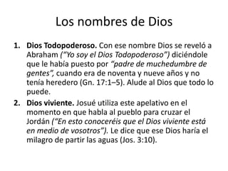 Los nombres de Dios
1. Dios Todopoderoso. Con ese nombre Dios se reveló a
Abraham (“Yo soy el Dios Todopoderoso”) diciéndole
que le había puesto por “padre de muchedumbre de
gentes”, cuando era de noventa y nueve años y no
tenía heredero (Gn. 17:1–5). Alude al Dios que todo lo
puede.
2. Dios viviente. Josué utiliza este apelativo en el
momento en que habla al pueblo para cruzar el
Jordán (“En esto conoceréis que el Dios viviente está
en medio de vosotros”). Le dice que ese Dios haría el
milagro de partir las aguas (Jos. 3:10).

 